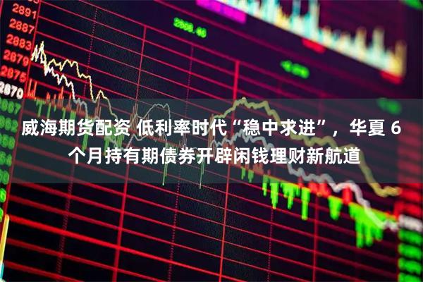 威海期货配资 低利率时代“稳中求进”，华夏 6 个月持有期债券开辟闲钱理财新航道