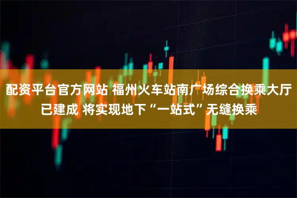 配资平台官方网站 福州火车站南广场综合换乘大厅已建成 将实现地下“一站式”无缝换乘