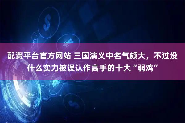 配资平台官方网站 三国演义中名气颇大，不过没什么实力被误认作高手的十大“弱鸡”