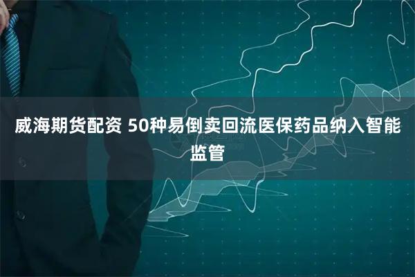 威海期货配资 50种易倒卖回流医保药品纳入智能监管