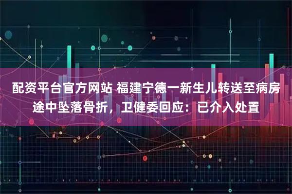 配资平台官方网站 福建宁德一新生儿转送至病房途中坠落骨折，卫健委回应：已介入处置