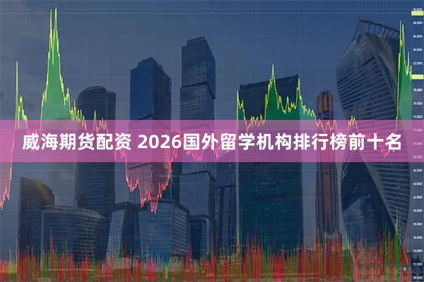 威海期货配资 2026国外留学机构排行榜前十名