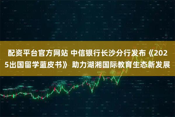 配资平台官方网站 中信银行长沙分行发布《2025出国留学蓝皮书》 助力湖湘国际教育生态新发展