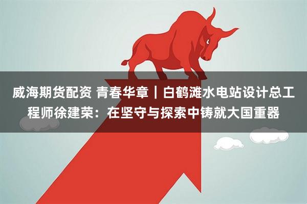 威海期货配资 青春华章｜白鹤滩水电站设计总工程师徐建荣：在坚守与探索中铸就大国重器