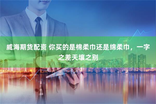 威海期货配资 你买的是棉柔巾还是绵柔巾，一字之差天壤之别