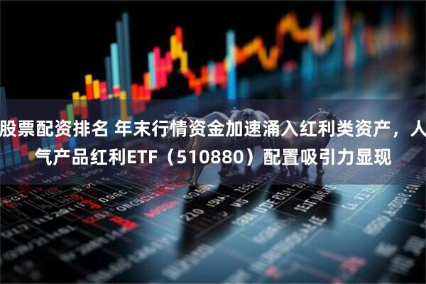 股票配资排名 年末行情资金加速涌入红利类资产，人气产品红利ETF（510880）配置吸引力显现