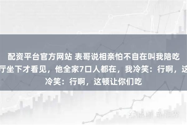 配资平台官方网站 表哥说相亲怕不自在叫我陪吃饭，到了餐厅坐下才看见，他全家7口人都在，我冷笑：行啊，这顿让你们吃