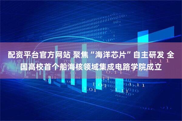 配资平台官方网站 聚焦“海洋芯片”自主研发 全国高校首个船海核领域集成电路学院成立