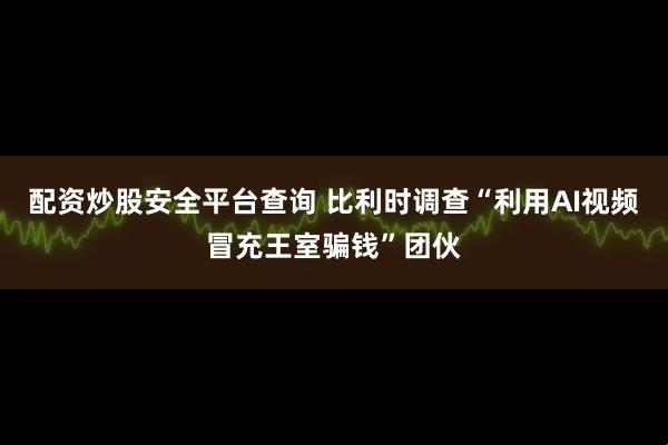 配资炒股安全平台查询 比利时调查“利用AI视频冒充王室骗钱”团伙