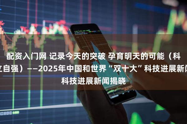 配资入门网 记录今天的突破 孕育明天的可能（科技自立自强）——2025年中国和世界“双十大”科技进展新闻揭晓