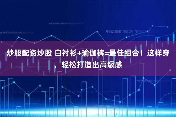 炒股配资炒股 白衬衫+瑜伽裤=最佳组合！这样穿，轻松打造出高级感