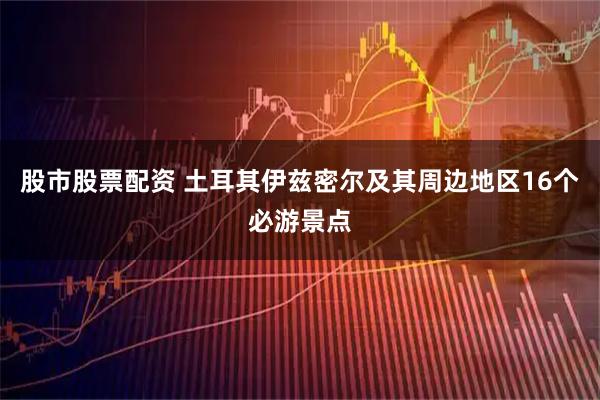 股市股票配资 土耳其伊兹密尔及其周边地区16个必游景点