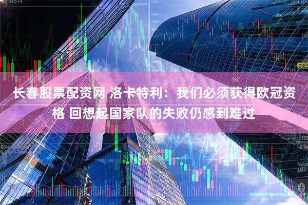 长春股票配资网 洛卡特利：我们必须获得欧冠资格 回想起国家队的失败仍感到难过