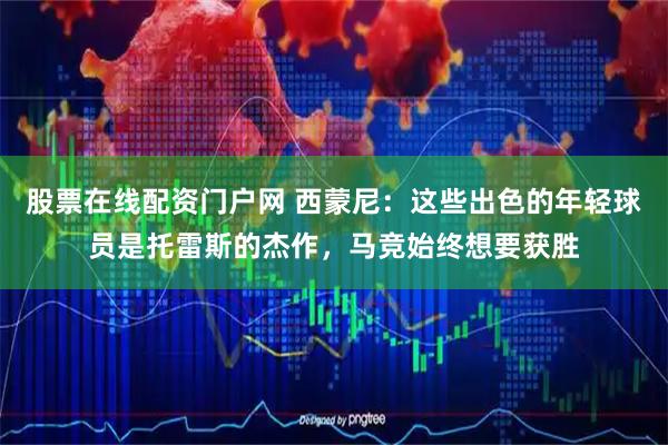 股票在线配资门户网 西蒙尼：这些出色的年轻球员是托雷斯的杰作，马竞始终想要获胜