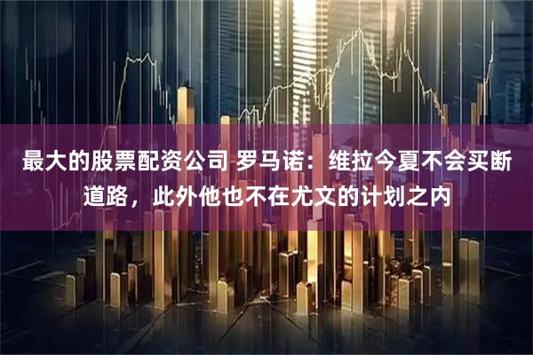 最大的股票配资公司 罗马诺：维拉今夏不会买断道路，此外他也不在尤文的计划之内
