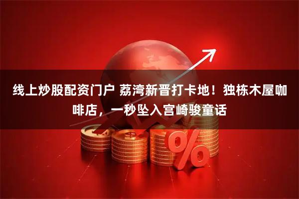 线上炒股配资门户 荔湾新晋打卡地！独栋木屋咖啡店，一秒坠入宫崎骏童话