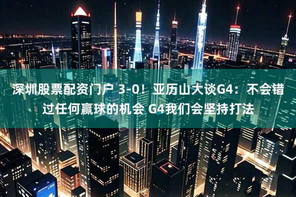 深圳股票配资门户 3-0！亚历山大谈G4：不会错过任何赢球的机会 G4我们会坚持打法