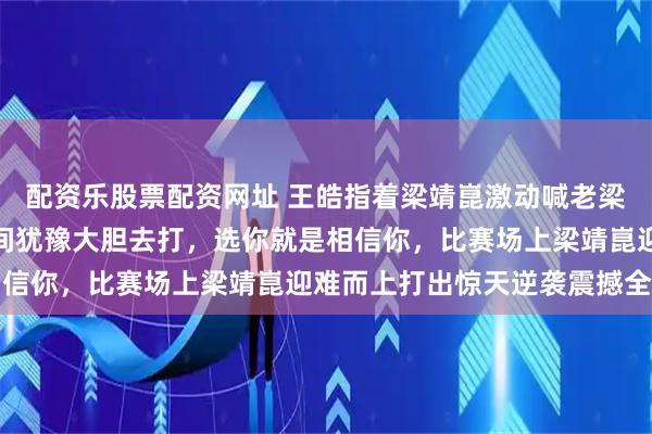 配资乐股票配资网址 王皓指着梁靖崑激动喊老梁像男人一样战斗，没时间犹豫大胆去打，选你就是相信你，比赛场上梁靖崑迎难而上打出惊天逆袭震撼全场