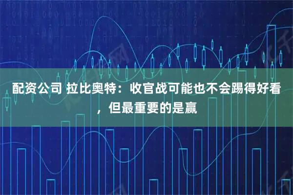配资公司 拉比奥特:收官战可能也不会踢得好看,但最重要的是赢