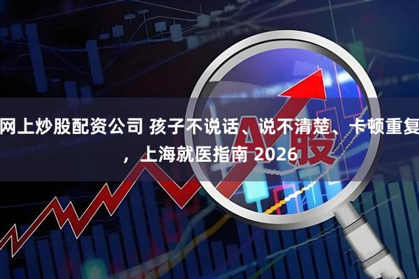 网上炒股配资公司 孩子不说话、说不清楚、卡顿重复，上海就医指南 2026