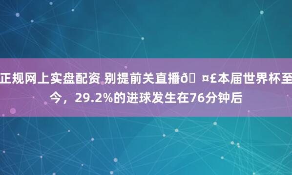正规网上实盘配资 别提前关直播🤣本届世界杯至今，29.2%的进球发生在76分钟后