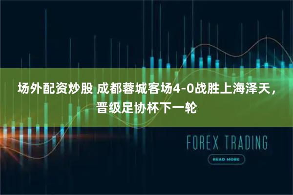 场外配资炒股 成都蓉城客场4-0战胜上海泽天，晋级足协杯下一轮