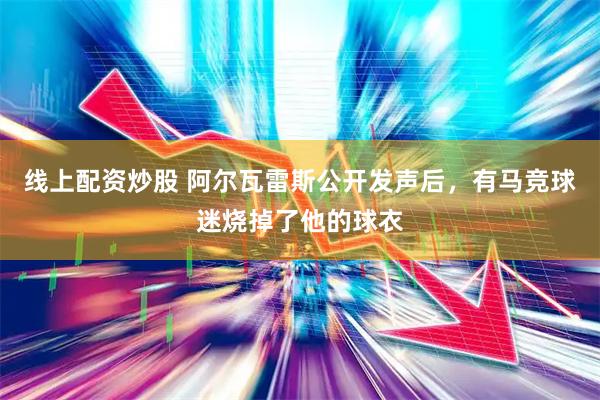 线上配资炒股 阿尔瓦雷斯公开发声后，有马竞球迷烧掉了他的球衣