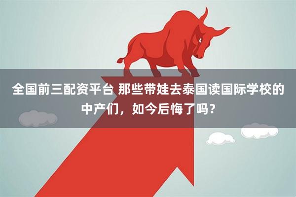 全国前三配资平台 那些带娃去泰国读国际学校的中产们，如今后悔了吗？