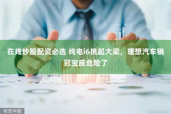在线炒股配资必选 纯电i6挑起大梁,理想汽车销冠宝座危险了