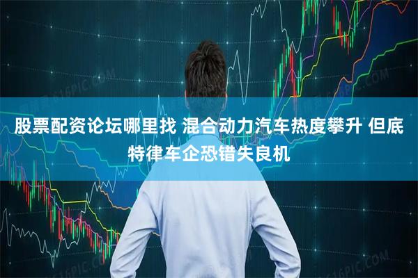 股票配资论坛哪里找 混合动力汽车热度攀升 但底特律车企恐错失良机