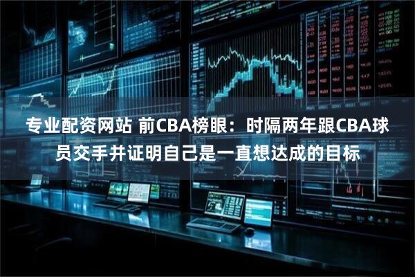 专业配资网站 前CBA榜眼：时隔两年跟CBA球员交手并证明自己是一直想达成的目标