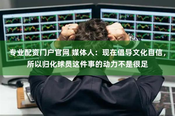 专业配资门户官网 媒体人：现在倡导文化自信，所以归化球员这件事的动力不是很足