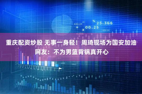 重庆配资炒股 无事一身轻！周琦现场为国安加油 网友：不为男篮背锅真开心