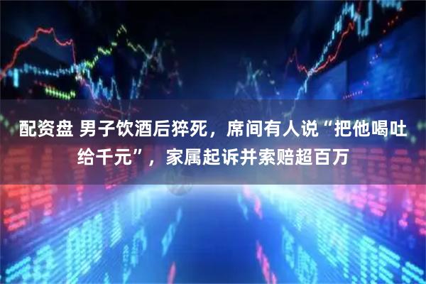 配资盘 男子饮酒后猝死，席间有人说“把他喝吐给千元”，家属起诉并索赔超百万