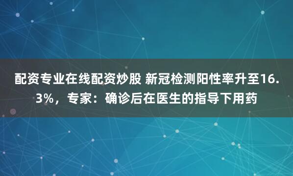 配资专业在线配资炒股 新冠检测阳性率升至16.3%，专家：确诊后在医生的指导下用药