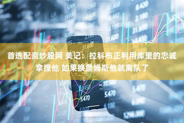首选配资炒股网 美记：拉科布正利用库里的忠诚拿捏他 如果换詹姆斯他就离队了