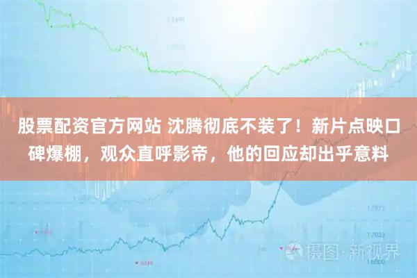 股票配资官方网站 沈腾彻底不装了!新片点映口碑爆棚,观众直呼影帝,他的回应却出乎意料