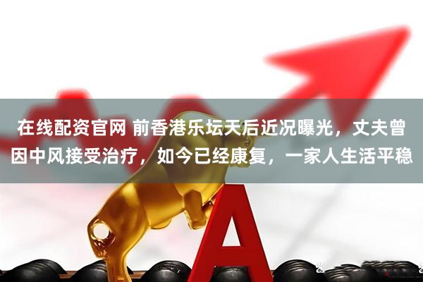 在线配资官网 前香港乐坛天后近况曝光，丈夫曾因中风接受治疗，如今已经康复，一家人生活平稳