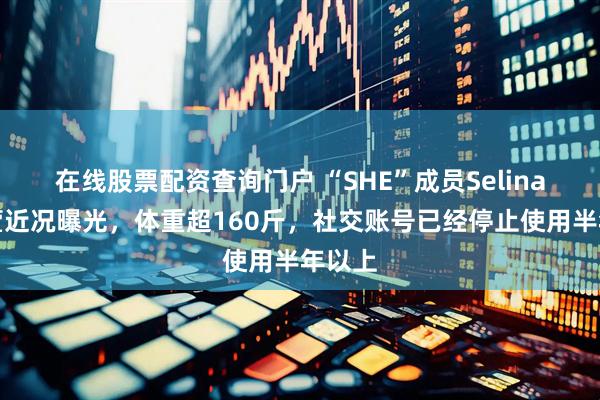 在线股票配资查询门户 “SHE”成员Selina任家萱近况曝光，体重超160斤，社交账号已经停止使用半年以上