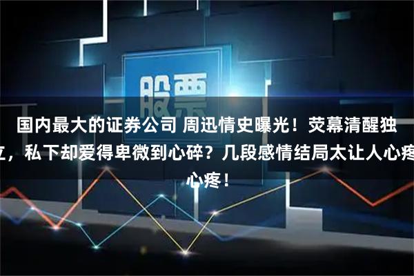 国内最大的证券公司 周迅情史曝光！荧幕清醒独立，私下却爱得卑微到心碎？几段感情结局太让人心疼！