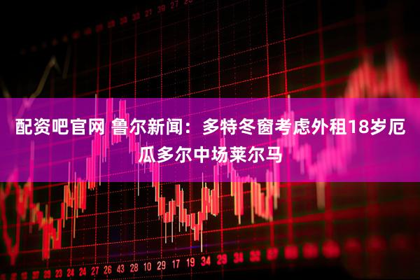 配资吧官网 鲁尔新闻：多特冬窗考虑外租18岁厄瓜多尔中场莱尔马