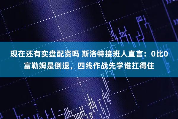 现在还有实盘配资吗 斯洛特接班人直言：0比0富勒姆是倒退，四线作战先学谁扛得住