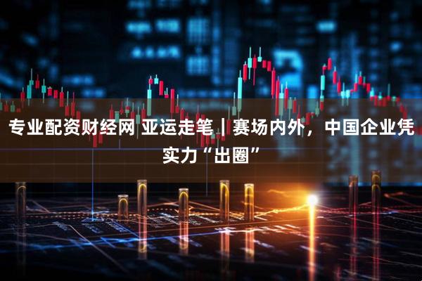 专业配资财经网 亚运走笔｜赛场内外，中国企业凭实力“出圈”